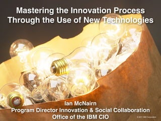 Mastering the Innovation Process
Through the Use of New Technologies




                   Ian McNairn
Program Director Innovation & Social Collaboration
              Ofﬁce of the IBM CIO           © 2011 IBM Corporation
 