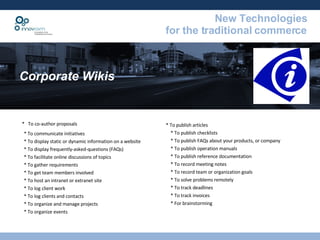 Corporate Wikis *  To co-author proposals * To communicate initiatives * To display static or dynamic information on a website * To display frequently-asked-questions (FAQs) * To facilitate online discussions of topics * To gather requirements * To get team members involved * To host an intranet or extranet site * To log client work * To log clients and contacts * To organize and manage projects * To organize events * To publish articles * To publish checklists  * To publish FAQs about your products, or company * To publish operation manuals * To publish reference documentation * To record meeting notes * To record team or organization goals * To solve problems remotely * To track deadlines * To track invoices * For brainstorming  
