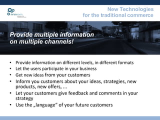Provide information on different levels, in different formats Let the users participate in your business Get new ideas  from your customers Inform you customers about your ideas, strategies, new products, new offers, ... Let your customers give feedback and comments in your strategy Use the „language“ of your future customers  Provide multiple information  on multiple channels! 
