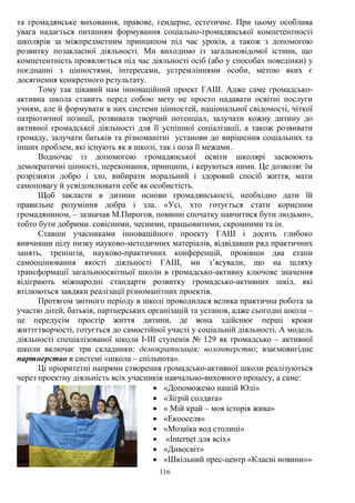 116
та громадянське виховання, правове, гендерне, естетичне. При цьому особлива
увага надається питанням формування соціально-громадянської компетентності
школярів за міжпредметним принципом під час уроків, а також з допомогою
розвитку позакласної діяльності. Ми виходимо із загальновідомої істини, що
компетентність проявляється під час діяльності осіб (або у способах поведінки) у
поєднанні з цінностями, інтересами, устремліннями особи, метою яких є
досягнення конкретного результату.
Тому так цікавий нам інноваційний проект ГАШ. Адже саме громадсько-
активна школа ставить перед собою мету не просто надавати освітні послуги
учням, але й формувати в них системи цінностей, національної свідомості, чіткої
патріотичної позиції, розвивати творчий потенціал, залучати кожну дитину до
активної громадської діяльності для її успішної соціалізації, а також розвивати
громаду, залучати батьків та різноманітні установи до вирішення соціальних та
інших проблем, які існують як в школі, так і поза її межами.
Водночас із допомогою громадянської освіти школярі засвоюють
демократичні цінності, переконання, принципи, і керуються ними. Це дозволяє їм
розрізняти добро і зло, вибирати моральний і здоровий спосіб життя, мати
самоповагу й усвідомлювати себе як особистість.
Щоб закласти в дитини основи громадянськості, необхідно дати їй
правильне розуміння добра і зла. «Усі, хто готується стати корисним
громадянином, – зазначав М.Пирогов, повинні спочатку навчитися бути людьми»,
тобто бути добрими. совісними, чесними, працьовитими, скромними та ін.
Ставши учасниками інноваційного проекту ГАШ і досить глибоко
вивчивши цілу низку науково-методичних матеріалів, відвідавши ряд практичних
занять, тренінгів, науково-практичних конференцій, провівши два етапи
самооцінювання якості діяльності ГАШ, ми з’ясували, що на шляху
трансформації загальноосвітньої школи в громадсько-активну ключове значення
відіграють міжнародні стандарти розвитку громадсько-активних шкіл, які
втілюються завдяки реалізації різноманітних проектів.
Протягом звітного періоду в школі проводилася велика практична робота за
участю дітей, батьків, партнерських організацій та установ, адже сьогодні школа –
це передусім простір життя дитини, де вона здійснює перші кроки
життєтворчості, готується до самостійної участі у соціальній діяльності. А модель
діяльності спеціалізованої школи І-ІІІ ступенів № 129 як громадсько – активної
школи включає три складники: демократизація; волонтерство; взаємовигідне
партнерство в системі «школа – спільнота».
Ці пріоритетні напрями створення громадсько-активної школи реалізуються
через проектну діяльність всіх учасників навчально-виховного процесу, а саме:
 «Допоможемо нашій Юлі»
 «Зігрій солдата»
 « Мій край – моя історія жива»
 «Екооселя»
 «Мозаїка вод столиці»
 «Internet для всіх»
 «Дивосвіт»
 «Шкільний прес-центр «Класні новини»»
 