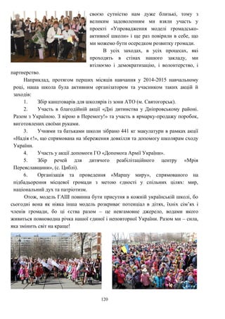 120
своєю сутністю нам дуже близькі, тому з
великим задоволенням ми взяли участь у
проекті «Упровадження моделі громадсько-
активної школи» і ще раз повірили в себе, що
ми можемо бути осередком розвитку громади.
В усіх заходах, в усіх процесах, які
проходять в стінах нашого закладу, ми
втілюємо і демократизацію, і волонтерство, і
партнерство.
Наприклад, протягом перших місяців навчання у 2014-2015 навчальному
році, наша школа була активним організатором та учасником таких акцій й
заходів:
1. Збір канцтоварів для школярів із зони АТО (м. Святогорськ).
2. Участь в благодійній акції «Дні дитинства у Дніпровському районі.
Разом з Україною. З вірою в Перемогу!» та участь в ярмарку-продажу поробок,
виготовлених своїми руками.
3. Учнями та батьками школи зібрано 441 кг макулатури в рамках акції
«Надія є!», що спрямована на збереження довкілля та допомогу школярам сходу
України.
4. Участь у акції допомоги ГО «Допомога Армії України».
5. Збір речей для дитячого реабілітаційного центру «Мрія
Переяславщини», (с. Циблі).
6. Організація та проведення «Маршу миру», спрямованого на
підбадьорення місцевої громади з метою єдності у спільних цілях: мир,
національний дух та патріотизм.
Отож, модель ГАШ повинна бути присутня в кожній українській школі, бо
сьогодні вона як ніяка інша модель розкриває потенціал в дітях, їхніх сім’ях і
членів громади, бо ці єства разом – це невгамовне джерело, водами якого
живиться повноводна річка нашої єдиної і неповторної України. Разом ми – сила,
яка змінить світ на краще!
 