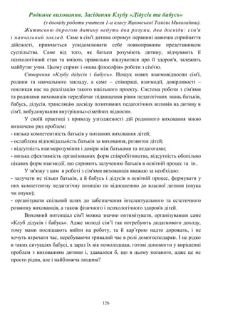 126
Родинне виховання. Засідання Клубу «Дідусів та бабусь»
(з досвіду роботи учителя 1-а класу Яцковської Таміли Миколаївни).
Життєвою дорогою дитину ведуть два розуми, два досвіди: сім'я
і навчальний заклад. Саме в сім'ї дитина отримує первинні навички сприйняття
дійсності, привчається усвідомлювати себе повноправним представником
суспільства. Саме від того, як батьки розуміють дитину, відчувають її
психологічний стан та вміють правильно піклуватися про її здоров'я, залежить
майбутнє учня. Цьому сприяє і «нова філософія» роботи з сім'єю.
Створення «Клубу дідусів і бабусь». Пошук нових взаємовідносин сім'ї,
родини та навчального закладу, а саме – співпраці, взаємодії, довірливості –
покликав нас на реалізацію такого шкільного проекту. Система роботи з сім'ями
та родинами вихованців передбачає підвищення рівня педагогічних знань батьків,
бабусь, дідусів, трансляцію досвіду позитивних педагогічних впливів на дитину в
сім'ї, вибудовування внутрішньо-сімейних відносин.
У своїй практиці з приводу узгодженості дій родинного виховання мною
визначено ряд проблем:
- низька компетентність батьків у питаннях виховання дітей;
- ослаблена відповідальність батьків за виховання, розвиток дітей;
- відсутність взаєморозуміння і довіри між батьками та педагогами;
- низька ефективність організованих форм співробітництва, відсутність обопільно
цікавих форм взаємодії, що сприяють залученню батьків в освітній процес та ін..
У зв'язку з цим в роботі з сім'ями вихованців вважаю за необхідно:
- залучати не тільки батьків, а й бабусь і дідусів в освітній процес, формувати у
них компетентну педагогічну позицію по відношенню до власної дитини (онука
чи онуки);
- організувати спільний шлях до забезпечення інтелектуального та естетичного
розвитку вихованців, а також фізичного і психологічного здоров'я дітей.
Виховний потенціал сім'ї можна значно оптимізувати, організувавши саме
«Клуб дідусів і бабусь». Адже молоді сім’ї так потребують додаткового доходу,
тому мами поспішають вийти на роботу, та й кар’єрою надто дорожать, і не
хочуть втрачати час, перебуваючи тривалий час в ролі домогосподарки. І не рідко
в таких ситуаціях бабусі, а зараз їх вік помолодшав, готові допомогти у вирішенні
проблем з вихованням дитини і, здавалося б, що в цьому поганого, адже це не
просто рідна, але і найближча людина?
 