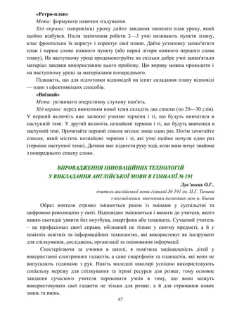 67
«Ретро-план»
Мета: формувати навички згадування.
Хід вправи: наприкінці уроку дайте завдання записати план уроку, який
щойно відбувся. Після закінчення роботи 2—3 учні називають пункти плану,
клас фронтально їх коригує і коректує свої плани. Дайте установку запам'ятати
план і перше слово кожного пункту (або перші літери кожного першого слова
плану). На наступному уроці продемонструйте на скільки добре учні запам'ятали
матеріал завдяки використанню цього прийому. Цю вправу можна проводити і
на наступному уроці за матеріалами попереднього.
Підкажіть, що для підготовки відповідей на іспит складання плану відповіді
— один з ефективніших способів.
«Впізнай»
Мета: розвивати оперативну слухову пам'ять.
Хід вправи: перед вивченням нової теми складіть два списки (по 20—30 слів).
У перший включіть вже засвоєні учнями терміни і ті, що будуть вивчатися в
наступній темі. У другий включіть незнайомі терміни і ті, що будуть вивчатися в
наступній темі. Прочитайте перший список вголос лише один раз. Потім зачитайте
список, який містить незнайомі терміни і ті, які учні щойно почули один раз
(терміни наступної теми). Дитина має піднести руку тоді, коли вона почує знайоме
з попереднього списку слово.
Лук’янець О.Г.,
вчитель англійської мови гімназії № 191 ім. П.Г. Тичини
з поглибленим вивченням іноземних мов м. Києва
Образ вчителя стрімко змінюється разом із змінами у суспільстві та
цифровою революцією у світі. Відповідно змінюються і вимоги до учителя, якого
важко сьогодні уявити без ноутбука, смартфона або планшета. Сучасний учитель
– це професіонал своєї справи, обізнаний не тільки у своєму предметі, а й у
новітніх освітніх та інформаційних технологіях, які використовує як інструмент
для спілкування, досліджень, організації та оцінювання інформації.
Спостерігаючи за учнями в школі, я помітила зацікавленість дітей у
використанні електронних гаджетів, а саме смартфонів та планшетів, які вони не
випускають годинами з рук. Навіть молодші школярі успішно використовують
соціальну мережу для спілкування та ігрові ресурси для розваг, тому основне
завдання сучасного учителя переконати учнів в тому, що вони можуть
використовувати свої гаджети не тільки для розваг, а й для отримання нових
знань та вмінь.
 