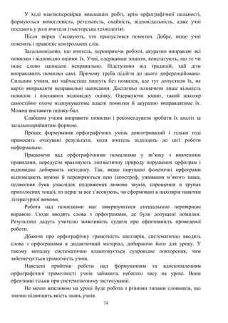 74
У ході взаємоперевірки виконаних робіт, крім орфографічної пильності,
формуються вимогливість, ретельність, охайність, відповідальність, адже учні
постають у ролі вчителя (тьюторська технологія).
Після звірки з’ясовують, хто припустився помилки. Добре, якщо учні
пояснять і правопис контрольних слів.
Загальновідомо, що вчитель, перевіряючи роботи, акуратно виправляє всі
помилки і відповідно оцінює їх. Учні, одержавши зошити, констатують, що те чи
інше слово написали неправильно. Відступимо від традицій, хай діти
виправляють помилки самі. Причому треба підійти до цього диференційовано.
Сильним учням, які найчастіше пишуть без помилок, але тут допустили їх, не
варто виправляти неправильні написання. Достатньо позначити лише кількість
помилок і поставити відповідну оцінку. Одержуючи зошит, такий школяр
самостійно охоче відшукуватиме власні помилки й акуратно виправлятиме їх.
Можна виставити оцінку-бал.
Слабшим учням виправити помилки і рекомендувати зробити їх аналіз за
загальноприйнятою формою.
Процес формування орфографічних умінь довготривалий і тільки тоді
приносить очікувані результати, коли вчитель підходить до цієї роботи
неформально.
Працюючи над орфографічними помилками у зв’язку з вивченими
правилами, передусім враховують лінгвістичну природу порушених орфограм і
відповідно добирають методику. Так, якщо порушені фонетичні орфограми
відповідають вимові й перевіряються нею (апостроф, уживання м’якого знака,
подвоєння букв унаслідок подовження вимови звуків, спрощення в групах
приголосних тощо), то перш за все з’ясовують, чи сформовані в школярів навички
літературної вимови.
Робота над помилками має завершуватися спеціальною перевірною
вправою. Сюди вводять слова з орфограмами, де були допущені помилки.
Результати дадуть учителю можливість судити про ефективність проведеної
роботи.
Дбаючи про орфографічну грамотність школярів, систематично вводять
слова з орфограмами в дидактичний матеріал, добираючи його для уроку. У
такому випадку систематично влаштовується супровідне повторення, чим
забезпечується грамотність учнів.
Наведені прийоми роботи над формуванням та вдосконаленням
орфографічної грамотності учнів займають небагато часу на уроці. Вони
ефективні тільки при систематичному застосуванні.
Не менш важливою на уроці буде робота з різними типами словників, що
значно підвищить якість знань учнів.
 