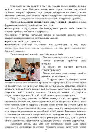 86
Суть цього методу полягає в тому, що головну роль в поширенні знань
здійснює самі діти. Навчання проводиться через надання достовірної,
соціально значущої інформації через довірче спілкування на рівних у межах
організації (тренінги, акції тощо) та неформальної роботи (спонтанне спілкування
з однолітками), яку проводять спеціально підготовлені інструктори (тренери).
Відомими варіантами використання методу «рівний – рівному» в галузі
формування здорового способу життя є наступні:
 індивідуальне консультування або інформування учнями своїх однолітків
стосовно проблем, пов’язаних зі здоров’ям;
 проведення у групах навчальних заходів зі здорового способу життя з
використанням різноманітних інтерактивних методів;
 проведення акцій серед однолітків;
 безпосереднє спонтанне спілкування між однолітками, в ході якого
розповсюджуються певні знання, переконання, цінності, зразки відповідальної
безпечної поведінки.
Переваги передачі знань від однолітків до однолітків:
- більше часу спілкуються один з одним;
- глибше розуміють проблеми свого
оточення;
- на відміну від дорослих розуміють
субкультурну мову;
- більше довіряють один одному, готові до
розуміння та наслідування.
У других, третіх та четвертих класах
початкової школи діти починають прагнути взаєморозуміння. Коли дитина-слухач
не погоджується, бо не розуміє того, що дитина-мовець старається пояснити,
виринає суперечка. Співрозмовник, який має навики культурного спілкування, не
розуміючи почуте, ставить запитання. Дитина-спірозмовник, не розуміючи
почуте, починає перечити. В такий спосіб виринає сутичка – суперечка.
Таку суперечку учителям необхідно заохочувати під час уроків. Треба
спеціально планувати так, щоб суперечка між дітьми відбувалася. Нажаль, часто
буває навпаки, коли на перервах у школах можна почути від учителів «Діти, не
сваріться!». Учителі не свідомі, що якраз через суперечку, неузгодженість думок,
діти природньо розвивають та поглиблюють свої знання. Важливою частиною
інтерактивного навчання є зосередженість на культурних формах спілкування.
Навики культурного спілкування можна розвинути лише тоді, коли в учнів є
багато можливостей, перебуваючи під наглядом учителя, – активно сперечатися.
Найкращий спосіб, щоб діти віку початкових класів мали багато
можливостей сперечатися та активно розвивати навики культурного усного
 