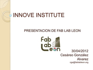 INNOVE INSTITUTE

   PRESENTACION DE FAB LAB LEON




                           30/04/2012
                     Cesáreo González
                               Alvarez
                          cga@fablableon.org
 