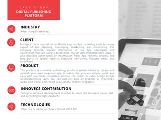 PRODUCT
The product is a mobile publishing platform which allows to create and
publish your own magazine app. It makes the process simple, quick and
easy with pre-made templates, without the need for extra design efforts
or programming skills. You can add any kind of graphics or hyperlinks,
audio and video, and create a successful mobile magazine.
INNOVECS CONTRIBUTION
Full-cycle software development in order to meet the business’ needs fast
and according to high standards.
TECHNOLOGIES
Objective C, inApp purchases, iCloud, REST API
INDUSTRY
Advertising&Marketing
C A S E S T U D Y
DIGITAL PUBLISHING
PLATFORM
CLIENT
Innovecs’ client specializes in Mobile App market, providing tools for every
aspect of app planning, developing, marketing, and monetizing. The
company delivers relevant information to top App Developers and
Appreneurs that are using it to develop, market and monetize their apps. It
also provides other types of information from App reviews, articles, and
blog posts to special reports, exclusive interviews, industry news, and
classifieds
 