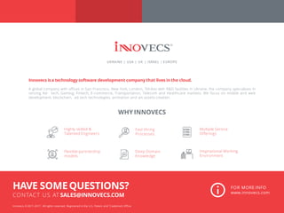 Innovecs isa technology software development company that lives in the cloud.
A global company with offices in San Francisco, New York, London, Tel-Aviv with R&D facilities in Ukraine, the company specializes in
serving Ad- tech, Gaming, Fintech, E-commerce, Transportation, Telecom and Healthcare markets. We focus on mobile and web
development, blockchain, ad tech technologies, animation and art assets creation.
WHY INNOVECS
Innovecs © 2011-2017. All rights reserved. Registered in the U.S. Patent and Trademark Office
FOR MORE INFO
www.innovecs.com
HAVE SOMEQUESTIONS?
CONTACT US AT SALES@INNOVECS.COM
UKRAINE | USA | UK | ISRAEL | EUROPE
Inspirational Working
Environment
Highly skilled &
Talented Engineers
Multiple Service
Offerings
Fast Hiring
Processes
Deep Domain
Knowledge
Flexible partnership
models
 