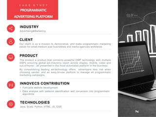 PRODUCT
The product a product that connects powerful DMP technology with multiple
DSPs ensuring global ad-inventory reach across display, mobile, video and
out-of-home - all presented in the most automated platform in the business.
By consolidating leading ad-technology offers advertisers less risk when
choosing vendor, and an easy-to-use platform to manage all programmatic
marketing campaigns.
INNOVECS CONTRIBUTION
• Full-cycle website development
• Data analysis with patterns identification and conversion into programmatic
algorithms
TECHNOLOGIES
Java, Scala, Python, HTML, JS, CSS
INDUSTRY
Advertising&Marketing
CLIENT
Our client is on a mission to democratize, and make programmatic marketing
easier for small-medium size businesses and media agencies worldwide.
C A S E S T U D Y
PROGRAMMATIC
ADVERTISINGPLATFORM
 