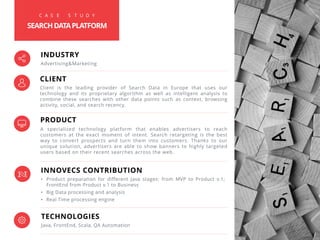 PRODUCT
A specialized technology platform that enables advertisers to reach
customers at the exact moment of intent. Search retargeting is the best
way to convert prospects and turn them into customers. Thanks to our
unique solution, advertisers are able to show banners to highly targeted
users based on their recent searches across the web.
INNOVECS CONTRIBUTION
• Product preparation for different Java stages: from MVP to Product v.1;
FrontEnd from Product v.1 to Business
• Big Data processing and analysis
• Real Time processing engine
TECHNOLOGIES
Java, FrontEnd, Scala, QA Automation
INDUSTRY
Advertising&Marketing
CLIENT
Client is the leading provider of Search Data in Europe that uses our
technology and its proprietary algorithm as well as intelligent analysis to
combine these searches with other data points such as context, browsing
activity, social, and search recency.
C A S E S T U D Y
SEARCHDATAPLATFORM
 