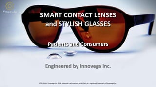 1
SMART CONTACT LENSES
and STYLISH GLASSES
Patients and Consumers
COPYRIGHT Innovega Inc. 2018. eMacula is a trademark, and iOptik is a registered trademark, of Innovega Inc.
Engineered by Innovega Inc.
 