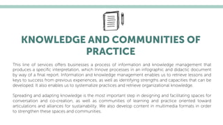 KNOWLEDGE AND COMMUNITIES OF
PRACTICE
This line of services oﬀers businesses a process of information and knowledge management that
produces a speciﬁc interpretation, which Innove processes in an infographic and didactic document
by way of a ﬁnal report. Information and knowledge management enables us to retrieve lessons and
keys to success from previous experiences, as well as identifying strengths and capacities that can be
developed. It also enables us to systematize practices and retrieve organizational knowledge.
Spreading and adapting knowledge is the most important step in designing and facilitating spaces for
conversation and co-creation, as well as communities of learning and practice oriented toward
articulations and alliances for sustainability. We also develop content in multimedia formats in order
to strengthen these spaces and communities.
 