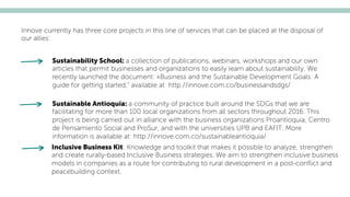 Inclusive Business Kit: Knowledge and toolkit that makes it possible to analyze, strengthen
and create rurally-based Inclusive Business strategies. We aim to strengthen inclusive business
models in companies as a route for contributing to rural development in a post-conﬂict and
peacebuilding context.
Innove currently has three core projects in this line of services that can be placed at the disposal of
our allies:
Sustainability School: a collection of publications, webinars, workshops and our own
articles that permit businesses and organizations to easily learn about sustainability. We
recently launched the document: «Business and the Sustainable Development Goals: A
guide for getting started,” available at http://innove.com.co/businessandsdgs/
Sustainable Antioquia: a community of practice built around the SDGs that we are
facilitating for more than 100 local organizations from all sectors throughout 2016. This
project is being carried out in alliance with the business organizations Proantioquia, Centro
de Pensamiento Social and ProSur, and with the universities UPB and EAFIT. More
information is available at: http://innove.com.co/sustainableantioquia/
 