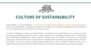 CULTURE OF SUSTAINABILITY
Sustainability is a new paradigm – a new way of seeing and experiencing the world. As such, a
culture of sustainability is needed to transform the habits from obsolete paradigms that are inhibiting
us from adapting to the conditions of the 21st century.
In order to develop a Culture of Sustainability in individuals and organizations, we create and host
learning and dialogue spaces that take a clear approach to concepts associated with sustainability,
the Sustainable Development Goals, climate change and the COP21 commitments, as well as
oﬀering an understanding of the organizational context and its priorities and opportunities within this
framework. To do so, we rely on participative leadership or “Art of Hosting” methods, which are a
highly eﬀective way of utilizing collective knowhow, uniting work groups and scaling knowledge.
 