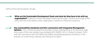 Some of the training spaces include:
What are the Sustainable Development Goals and what do they have to do with my
organization? A space for those interested in learning the origin, content and scope of the
SDGs and how they relate to their organization’s sphere of inﬂuence in practice.
Key sustainability standards and their connection with Integrated Management
Systems. This is a training space that provides a clear understanding of the structure, logic
and scope of the most relevant key standards (ISO 26000, GRI -4, Global Compact, DJSI)
and their connection with ISO 9000 and 14000, providing perspective and focus in the
process of constructing materials and indicators to report.
 