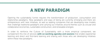 A NEW PARADIGM
Opening the sustainability funnel requires the transformation of production, consumption and
relationship paradigms. New paradigms and ways of being are currently emerging and there are
entrepreneurs with new initiatives, as well as leading companies that are developing new models
that challenge traditional paradigms and carrying out initiatives around themes such as circular and
collaborative economies, sustainable construction, and renewable energies.
In order to reinforce the Culture of Sustainability with a more empirical component, we
complement this line of services with co-working agendas and sessions that enable experiential
learning and direct and ﬁrst-hand learning and sharing with those who are developing initiatives
within these new paradigms.
 