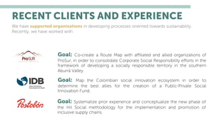 RECENT CLIENTS AND EXPERIENCE
We have supported organizations in developing processes oriented towards sustainability.
Recently, we have worked with:
Goal: Co-create a Route Map with aﬃliated and allied organizations of
ProSur, in order to consolidate Corporate Social Responsibility eﬀorts in the
framework of developing a socially responsible territory in the southern
Aburrá Valley.
Goal: Map the Colombian social innovation ecosystem in order to
determine the best allies for the creation of a Public-Private Social
Innovation Fund.
Goal: Systematize prior experience and conceptualize the new phase of
the Hit Social methodology for the implementation and promotion of
inclusive supply chains.
 