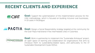 Goal: Design a Social Responsibility strategy targeted at the community for
the Gran Plaza mall brand in ﬁve intermediate cities in Colombia.
Goal: Work in partnership to implement the “Sustainable Antioquia” project,
an open space of learning and collaboration for organizations that aims to
introduce them to sustainability-related topics, and particularly to the 17
Sustainable Development Goals (SDGs).
Goal: Support the systematization of the implementation process for the
LINK methodology, which is focused on building inclusive rural businesses,
in 10 cases in Nicaragua.
RECENT CLIENTS AND EXPERIENCE
 