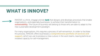 WHAT IS INNOVE?
INNOVE is a think, engage and do tank that designs and develops processes that enable
organizations, and especially businesses, to achieve their transformation to
sustainability. The future of business will belong to those who are able to adapt to the
new sustainable development paradigm.
For many organizations, this requires a process of self-reinvention. In order to facilitate
this process, INNOVE oﬀers businesses a comprehensive portfolio of services and
support, which we use to produce a new culture in the work teams, leaving behind an
installed capacity for self-management.
 