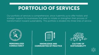 PORTFOLIO OF SERVICES
PERSONALIZED
CONSULTANCY
CULTURE OF
SUSTAINABILITY
KNOWLEDGE AND
COMMUNITIES OF PRACTICE
Our portfolio of services is comprehensive, since it permits us to oﬀer holistic and
strategic support for businesses that seek to initiate or strengthen their process of
transformation toward sustainability. This portfolio is divided into three lines of service:
 