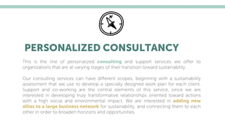 PERSONALIZED CONSULTANCY
This is the line of personalized consulting and support services we oﬀer to
organizations that are at varying stages of their transition toward sustainability.
Our consulting services can have diﬀerent scopes, beginning with a sustainability
assessment that we use to develop a specially designed work plan for each client.
Support and co-working are the central elements of this service, since we are
interested in developing truly transformative relationships oriented toward actions
with a high social and environmental impact. We are interested in adding new
allies to a large business network for sustainability, and connecting them to each
other in order to broaden horizons and opportunities.
 