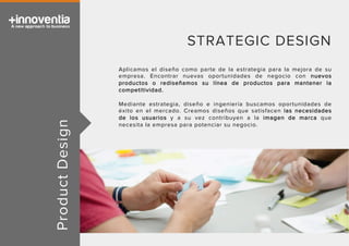 ProductDesign
STRATEGIC DESIGN
Aplicamos el diseño como parte de la estrategia para la mejora de su
empresa. Encontrar nuevas oportunidades de negocio con nuevos
productos o rediseñamos su línea de productos para mantener la
competitividad.
Mediante estrategia, diseño e ingeniería buscamos oportunidades de
éxito en el mercado. Creamos diseños que satisfacen las necesidades
de los usuarios y a su vez contribuyen a la imagen de marca que
necesita la empresa para potenciar su negocio.
 