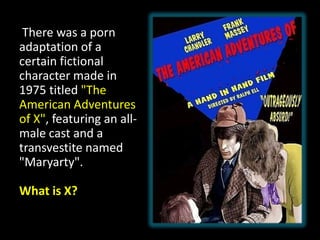 There was a porn
adaptation of a
certain fictional
character made in
1975 titled "The
American Adventures
of X", featuring an all-
male cast and a
transvestite named
"Maryarty".
What is X?
 