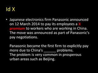 Id X
• Japanese electronics firm Panasonic announced
on 12 March 2014 to pay its employees a X
premium to workers who are working in China.
The move was announced as part of Panasonic's
pay negotiations.
Panasonic became the first firm to explicitly pay
more due to China's ______ problems.
The problem is very common in prosperous
urban areas such as Beijing.
 