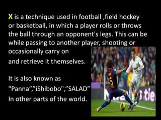 X is a technique used in football ,field hockey
or basketball, in which a player rolls or throws
the ball through an opponent's legs. This can be
while passing to another player, shooting or
occasionally carry on
and retrieve it themselves.
It is also known as
"Panna“,”iShibobo",”SALAD”
In other parts of the world.
 
