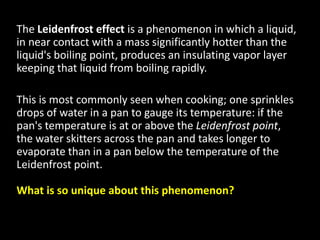 The Leidenfrost effect is a phenomenon in which a liquid,
in near contact with a mass significantly hotter than the
liquid's boiling point, produces an insulating vapor layer
keeping that liquid from boiling rapidly.
This is most commonly seen when cooking; one sprinkles
drops of water in a pan to gauge its temperature: if the
pan's temperature is at or above the Leidenfrost point,
the water skitters across the pan and takes longer to
evaporate than in a pan below the temperature of the
Leidenfrost point.
What is so unique about this phenomenon?
 