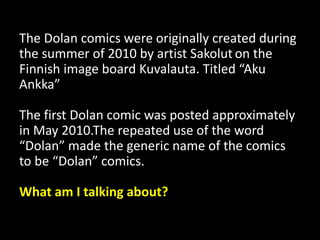 The Dolan comics were originally created during
the summer of 2010 by artist Sakolut on the
Finnish image board Kuvalauta. Titled “Aku
Ankka”
The first Dolan comic was posted approximately
in May 2010.The repeated use of the word
“Dolan” made the generic name of the comics
to be “Dolan” comics.
What am I talking about?
 