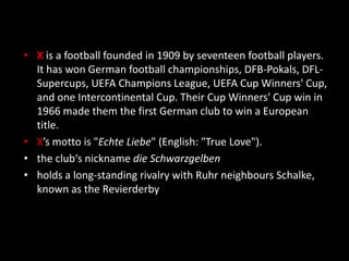 ID X
• X is a football founded in 1909 by seventeen football players.
It has won German football championships, DFB-Pokals, DFL-
Supercups, UEFA Champions League, UEFA Cup Winners' Cup,
and one Intercontinental Cup. Their Cup Winners' Cup win in
1966 made them the first German club to win a European
title.
• X’s motto is "Echte Liebe" (English: "True Love").
• the club‘s nickname die Schwarzgelben
• holds a long-standing rivalry with Ruhr neighbours Schalke,
known as the Revierderby
 