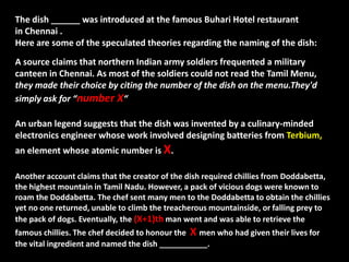 The dish ______ was introduced at the famous Buhari Hotel restaurant
in Chennai .
Here are some of the speculated theories regarding the naming of the dish:
A source claims that northern Indian army soldiers frequented a military
canteen in Chennai. As most of the soldiers could not read the Tamil Menu,
they made their choice by citing the number of the dish on the menu.They'd
simply ask for “number X“
An urban legend suggests that the dish was invented by a culinary-minded
electronics engineer whose work involved designing batteries from Terbium,
an element whose atomic number is X.
Another account claims that the creator of the dish required chillies from Doddabetta,
the highest mountain in Tamil Nadu. However, a pack of vicious dogs were known to
roam the Doddabetta. The chef sent many men to the Doddabetta to obtain the chillies
yet no one returned, unable to climb the treacherous mountainside, or falling prey to
the pack of dogs. Eventually, the (X+1)th man went and was able to retrieve the
famous chillies. The chef decided to honour the X men who had given their lives for
the vital ingredient and named the dish ___________.
 