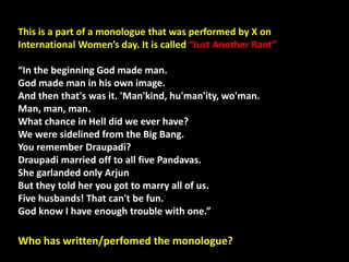 This is a part of a monologue that was performed by X on
International Women’s day. It is called “Just Another Rant”
“In the beginning God made man.
God made man in his own image.
And then that's was it. 'Man'kind, hu'man'ity, wo'man.
Man, man, man.
What chance in Hell did we ever have?
We were sidelined from the Big Bang.
You remember Draupadi?
Draupadi married off to all five Pandavas.
She garlanded only Arjun
But they told her you got to marry all of us.
Five husbands! That can't be fun.
God know I have enough trouble with one.”
Who has written/perfomed the monologue?
 