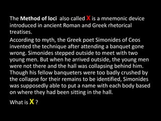 The Method of loci also called X is a mnemonic device
introduced in ancient Roman and Greek rhetorical
treatises.
According to myth, the Greek poet Simonides of Ceos
invented the technique after attending a banquet gone
wrong. Simonides stepped outside to meet with two
young men. But when he arrived outside, the young men
were not there and the hall was collapsing behind him.
Though his fellow banqueters were too badly crushed by
the collapse for their remains to be identified, Simonides
was supposedly able to put a name with each body based
on where they had been sitting in the hall.
What is X ?
 