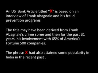An US Bank Article titled “X” is based on an
interview of Frank Abagnale and his fraud
prevention programs.
The title may have been derived from Frank
Abagnale’s crime spree and then for the past 31
years, his involvement with 65% of America’s
Fortune 500 companies.
The phrase X had also attained some popularity in
India in the recent past .
 