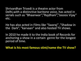 Shrivardhan Trivedi is a theatre actor from
Delhi,with a distinctive baritone voice, has acted in
serials such as “Bhaanwar”,”Rajdhani”,”Jasoos Vijay”
etc.
He has also acted in Films like “Swaraj” ,”Shadow in
the Dark”, ”karvaan” and also hosted TV shows.
In 2010 he made it to the India book of Records for
anchoring a show in a certain genre for the longest
period of time.
What is his most famous stint/name the TV show?
 