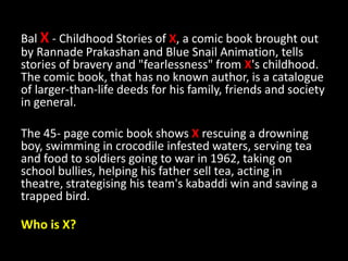 Bal X - Childhood Stories of X, a comic book brought out
by Rannade Prakashan and Blue Snail Animation, tells
stories of bravery and "fearlessness" from X's childhood.
The comic book, that has no known author, is a catalogue
of larger-than-life deeds for his family, friends and society
in general.
The 45- page comic book shows X rescuing a drowning
boy, swimming in crocodile infested waters, serving tea
and food to soldiers going to war in 1962, taking on
school bullies, helping his father sell tea, acting in
theatre, strategising his team's kabaddi win and saving a
trapped bird.
Who is X?
 