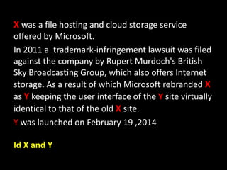 X was a file hosting and cloud storage service
offered by Microsoft.
In 2011 a trademark-infringement lawsuit was filed
against the company by Rupert Murdoch's British
Sky Broadcasting Group, which also offers Internet
storage. As a result of which Microsoft rebranded X
as Y keeping the user interface of the Y site virtually
identical to that of the old X site.
Y was launched on February 19 ,2014
Id X and Y
 