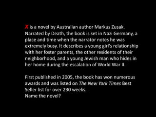 X is a novel by Australian author Markus Zusak.
Narrated by Death, the book is set in Nazi Germany, a
place and time when the narrator notes he was
extremely busy. It describes a young girl's relationship
with her foster parents, the other residents of their
neighborhood, and a young Jewish man who hides in
her home during the escalation of World War II.
First published in 2005, the book has won numerous
awards and was listed on The New York Times Best
Seller list for over 230 weeks.
Name the novel?
 