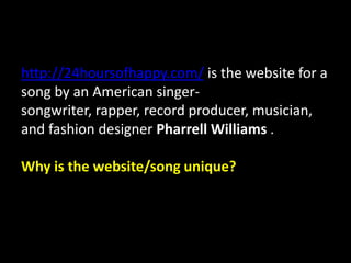 http://24hoursofhappy.com/ is the website for a
song by an American singer-
songwriter, rapper, record producer, musician,
and fashion designer Pharrell Williams .
Why is the website/song unique?
 