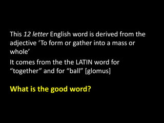 This 12 letter English word is derived from the
adjective ‘To form or gather into a mass or
whole’
It comes from the the LATIN word for
“together” and for “ball” [glomus]
What is the good word?
 