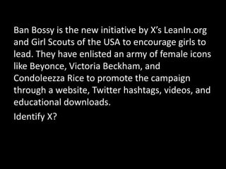 Ban Bossy is the new initiative by X’s LeanIn.org
and Girl Scouts of the USA to encourage girls to
lead. They have enlisted an army of female icons
like Beyonce, Victoria Beckham, and
Condoleezza Rice to promote the campaign
through a website, Twitter hashtags, videos, and
educational downloads.
Identify X?
 