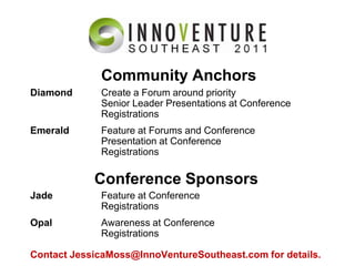 Community AnchorsDiamond	Create a Forum around priority	Senior Leader Presentations at Conference	RegistrationsEmerald	Feature at Forums and Conference	Presentation at Conference	RegistrationsJade	Feature at Conference	RegistrationsOpal	Awareness at Conference	RegistrationsContact JessicaMoss@InnoVentureSoutheast.com for details.Conference Sponsors