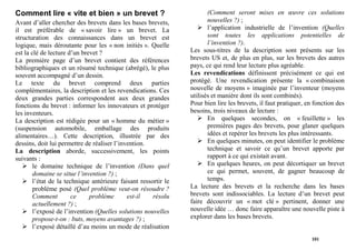 Comment lire « vite et bien » un brevet ?                               (Comment seront mises en œuvre ces solutions
Avant d’aller chercher des brevets dans les bases brevets,              nouvelles ?) ;
il est préférable de « savoir lire » un brevet. La                      l’application industrielle de l’invention (Quelles
structuration des connaissances dans un brevet est                      sont toutes les applications potentielles de
logique, mais déroutante pour les « non initiés ». Quelle               l’invention ?).
est la clé de lecture d’un brevet ?                              Les sous-titres de la description sont présents sur les
La première page d’un brevet contient des références             brevets US et, de plus en plus, sur les brevets des autres
bibliographiques et un résumé technique (abrégé), le plus        pays, ce qui rend leur lecture plus agréable.
souvent accompagné d’un dessin.                                  Les revendications définissent précisément ce qui est
Le texte du brevet comprend deux parties                         protégé. Une revendication présente la « combinaison
complémentaires, la description et les revendications. Ces       nouvelle de moyens » imaginée par l’inventeur (moyens
deux grandes parties correspondent aux deux grandes              utilisés et manière dont ils sont combinés).
fonctions du brevet : informer les innovateurs et protéger       Pour bien lire les brevets, il faut pratiquer, en fonction des
les inventeurs.                                                  besoins, trois niveaux de lecture :
La description est rédigée pour un « homme du métier »                  En quelques secondes, on « feuillette » les
(suspension automobile, emballage des produits                          premières pages des brevets, pour glaner quelques
alimentaires…). Cette description, illustrée par des                    idées et repérer les brevets les plus intéressants.
dessins, doit lui permettre de réaliser l’invention.                    En quelques minutes, on peut identifier le problème
La description aborde, successivement, les points                       technique et savoir ce qu’un brevet apporte par
suivants :                                                              rapport à ce qui existait avant.
        le domaine technique de l’invention (Dans quel                  En quelques heures, on peut décortiquer un brevet
        domaine se situe l’invention ?) ;                               ce qui permet, souvent, de gagner beaucoup de
        l’état de la technique antérieure faisant ressortir le          temps.
        problème posé (Quel problème veut-on résoudre ?          La lecture des brevets et la recherche dans les bases
        Comment         ce    problème       est-il    résolu    brevets sont indissociables. La lecture d’un brevet peut
        actuellement ?) ;                                        faire découvrir un « mot clé » pertinent, donner une
        l’exposé de l’invention (Quelles solutions nouvelles     nouvelle idée … donc faire apparaître une nouvelle piste à
        propose-t-on : buts, moyens avantages ?) ;               explorer dans les bases brevets.
        l’exposé détaillé d’au moins un mode de réalisation
                                                                                                                 101
 