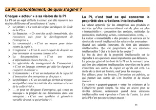 La PI, concrètement, de quoi s’agit-il ?
Chaque « acteur » a sa vision de la PI                         La PI, c’est tout ce qui concerne la
La PI est un sujet difficile à cerner, car elle recouvre des   propriété des créations intellectuelles
réalités différentes d’un utilisateur à l’autre :              La valeur apportée par les entreprises aux produits et
       Le juriste : « Ce sont des règles juridiques (le Code   services qu’elles commercialisent est de plus en plus
       de la PI) ».                                            « immatérielle » : conception des produits, méthodes de
       Le financier : « Ce sont des actifs immatériels, des    production, marketing, achats, communication, vente, ... .
       ressources clés pour le développement de                La valeur « immatérielle » des produits et services est le
       l’entreprise ».                                         résultat du travail intellectuel des salariés des entreprises.
       Le commercial : « C’est un moyen pour lutter            Quand ces salariés innovent, ils font des créations
       contre la copie ».                                      intellectuelles. Qui est propriétaire de ces créations
       L’ingénieur : « C’est le secret espoir de devenir un    intellectuelles ? Qui a le droit de les copier ?
       jour inventeur et reconnu comme tel ».                  Le but du droit de la propriété intellectuelle est de
       Le      documentaliste :      « C’est      une   mine   répondre à ces questions aussi importantes que délicates.
       d’informations (bases brevets…) ».                      Le principe général du droit de la PI est le suivant : ceux
       Le spécialiste du management de l’innovation :          qui font des créations intellectuelles nouvelles ont le droit
       « C’est un langage commun qui aide les équipes à        d’interdire aux autres de copier ce qu’ils ont créé. La
       coopérer et innover ».                                  durée de ce droit est limitée, sauf pour les marques.
       L’économiste : « C’est un indicateur de la capacité     Par ailleurs, pour les brevets, l’invention est publiée, ce
       d’innovation des entreprises et des pays ».             qui permet aux autres de s’en inspirer et de mieux
       Le politique : « C’est un outil qui permet de trouver   innover.
       un équilibre entre les intérêts des créateurs et ceux   Ce contrat « gagnant-gagnant » entre les créateurs et la
       de la collectivité ».                                   Collectivité paraît simple. Sa mise en œuvre peut se
       … et pour un dirigeant d’entreprise, qui « met en       révéler délicate, notamment quand deux créations
       musique » la plupart de ces dimensions dans son         intellectuelles sont « proches » l’une de l’autre. Le droit
       entreprise : « C’est une synthèse à géométrie           de la PI n’est pas une science exacte !
       variable de tout ce qui précède » !
                                                                                                               14
 