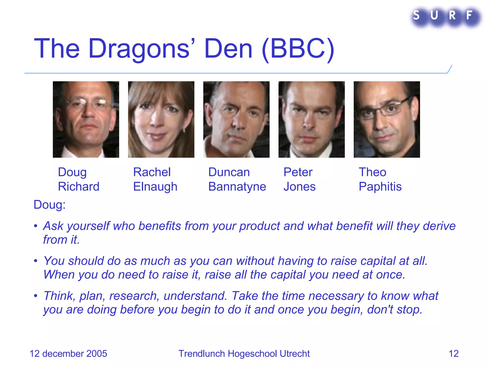 The Dragons’ Den (BBC) Doug:  Ask yourself who benefits from your product and what benefit will they derive from it. You should do as much as you can without having to raise capital at all. When you do need to raise it, raise all the capital you need at once. Think, plan, research, understand. Take the time necessary to know what you are doing before you begin to do it and once you begin, don't stop. Doug Richard   Rachel Elnaugh Duncan Bannatyne   Peter Jones   Theo Paphitis   
