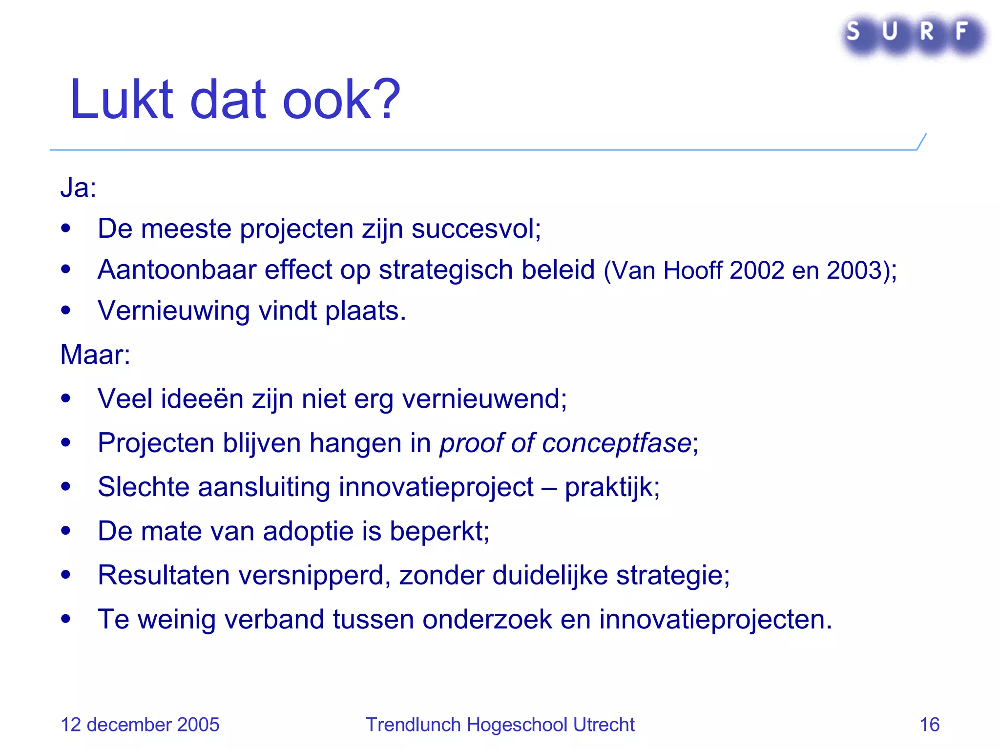 Lukt dat ook? Ja: De meeste projecten zijn succesvol; Aantoonbaar effect op strategisch beleid  (Van Hooff 2002 en 2003) ; Vernieuwing vindt plaats. Maar: Veel ideeën zijn niet erg vernieuwend; Projecten blijven hangen in  proof of conceptfase ; Slechte aansluiting innovatieproject – praktijk; De mate van adoptie is beperkt; Resultaten versnipperd, zonder duidelijke strategie; Te weinig verband tussen onderzoek en innovatieprojecten. 