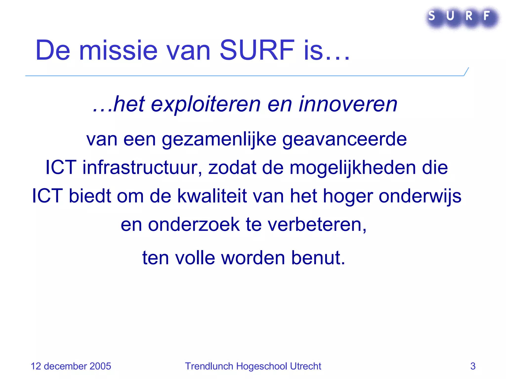 De missie van SURF is… … het exploiteren en innoveren   van een gezamenlijke geavanceerde ICT   infrastructuur, zodat de mogelijkheden die ICT biedt om de kwaliteit van het hoger onderwijs en onderzoek te verbeteren,  ten volle worden benut.  