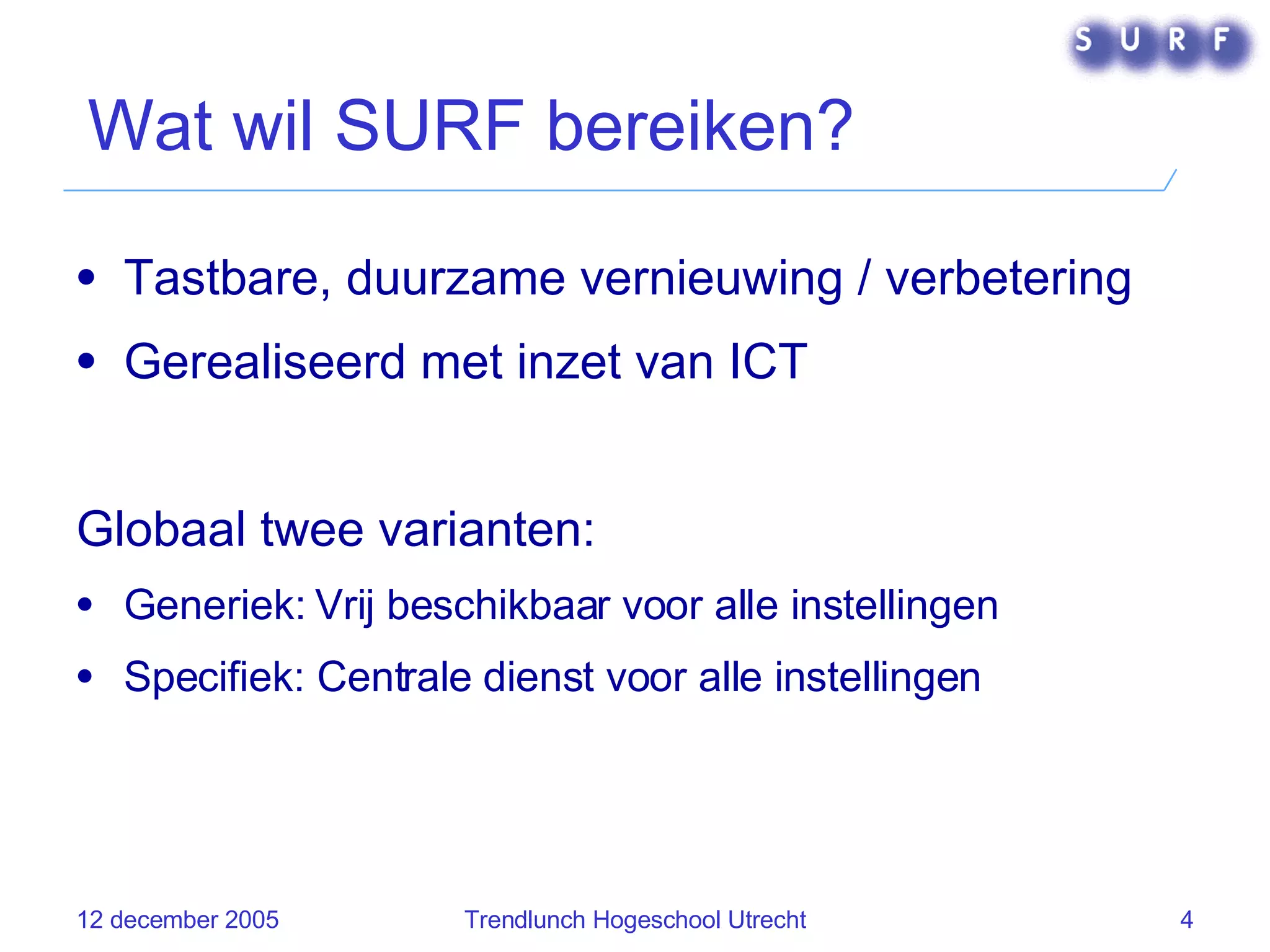 Wat wil SURF bereiken? Tastbare, duurzame vernieuwing / verbetering Gerealiseerd met inzet van ICT Globaal twee varianten: Generiek: Vrij beschikbaar voor alle instellingen Specifiek: Centrale dienst voor alle instellingen 